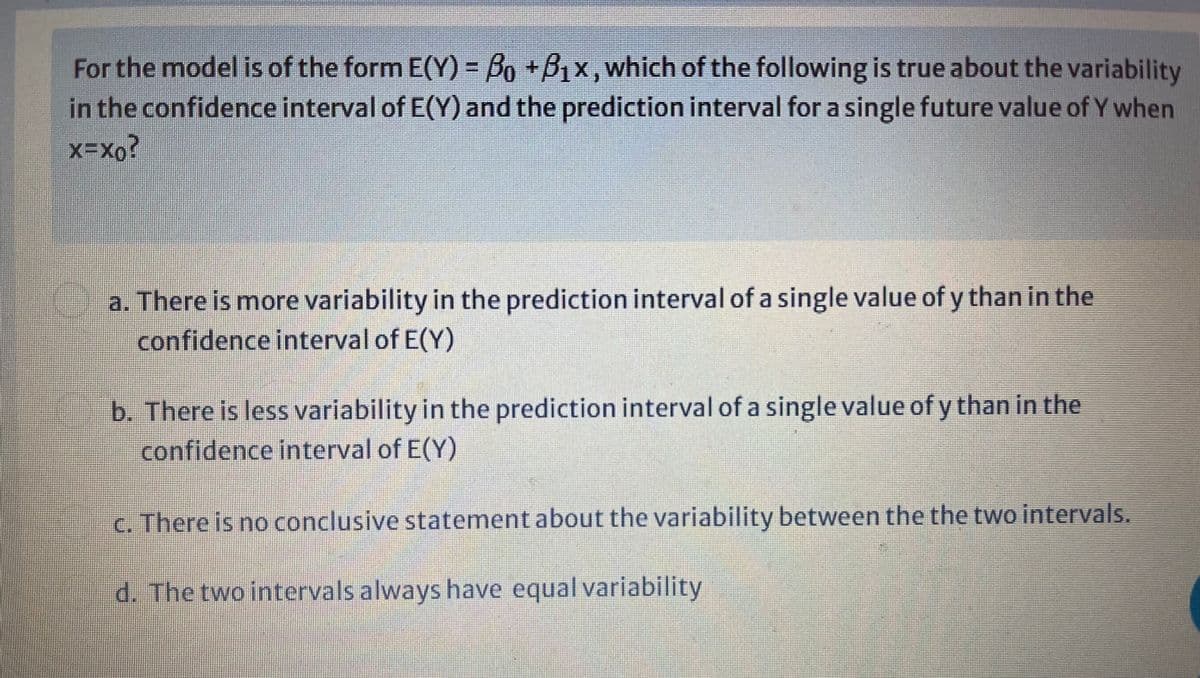 For the model is of the form E(Y) = Bo +B,x,which of the following is true about the variability
in the confidence interval of E(Y) and the prediction interval for a single future value of Y when
a. There is more variability in the prediction interval of a single value of y than in the
confidence interval of E(Y)
b. There is less variability in the prediction interval of a single value of y than in the
confidence interval of E(Y)
c. There is no conclusive statement about the variability between the the two intervals.
d. The two intervals always have equal variability

