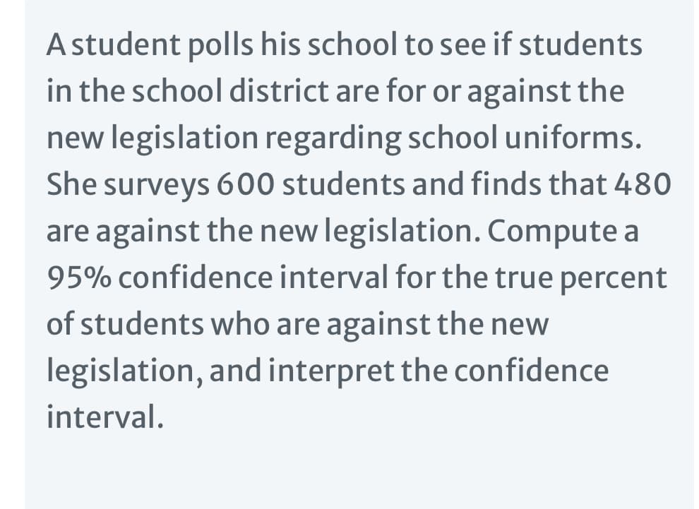 A student polls his school to see if students
in the school district are for or against the
new legislation regarding school uniforms.
She surveys 600 students and finds that 480
are against the new legislation. Compute a
95% confidence interval for the true percent
of students who are against the new
legislation, and interpret the confidence
interval.
