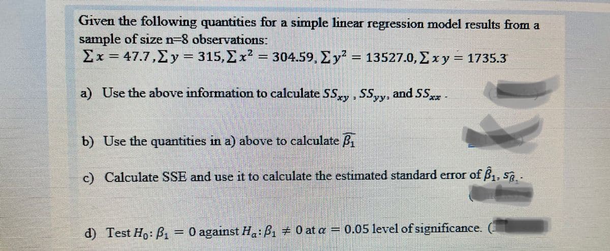 Given the following quantities for a simple linear regression model results from a
sample of size n-8 observations:
Σx- 47.7,Σy - 315, Σxλ -304.59, Σy? 135270, Σxy - 1735.3
%3D
a) Use the above information to calculate SS, SSyy, and SS-
yy:
b) Use the quantities in a) above to calculate B
c) Calculate SSE and use it to calculate the estimated standard error of B1, S.
d) Test Ho: B
O against H:B, 0 at a = 0.05 level of significance.
