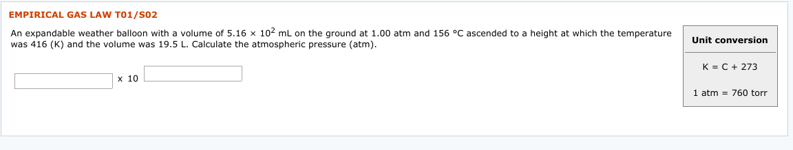 EMPIRICAL GAS LAW TO1/S02
An expandable weather balloon with a volume of 5.16 x 102 mL on the ground at 1.00 atm and 156 °C ascended to a height at which the temperature
was 416 (K) and the volume was 19.5 L. Calculate the atmospheric pressure (atm).
Unit conversion
K = C + 273
х 10
1 atm = 760 torr
