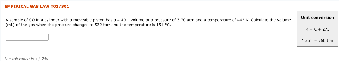 EMPIRICAL GAS LAW T01/S01
Unit conversion
A sample of CO in a cylinder with a moveable piston has a 4.40 L volume at a pressure of 3.70 atm and a temperature of 442 K. Calculate the volume
(mL) of the gas when the pressure changes to 532 torr and the temperature is 151 °C.
K = C + 273
1 atm = 760 torr
the tolerance is +/-2%
