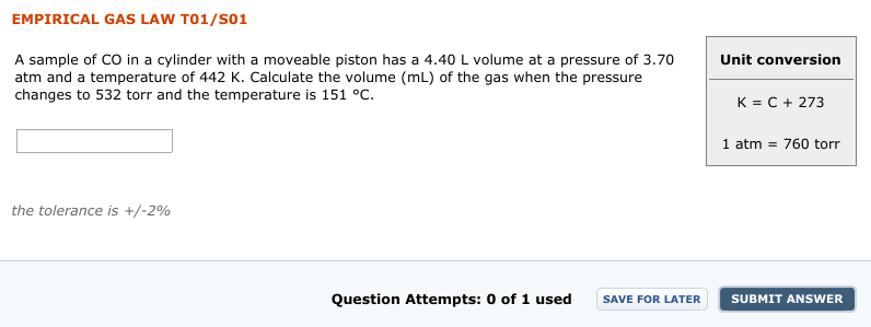 EMPIRICAL GAS
LAW T01/S01
A sample of CO in a cylinder with a moveable piston has a 4.40 L volume at a pressure of 3.70
atm and a temperature of 442 K. Calculate the volume (mL) of the gas when the pressure
changes to 532 torr and the temperature is 151 °C.
Unit conversion
K = C + 273
1 atm = 760 torr
the tolerance is +/-2%
Question Attempts: 0 of
1 used
SAVE FOR LATER
SUBMIT ANSWER
