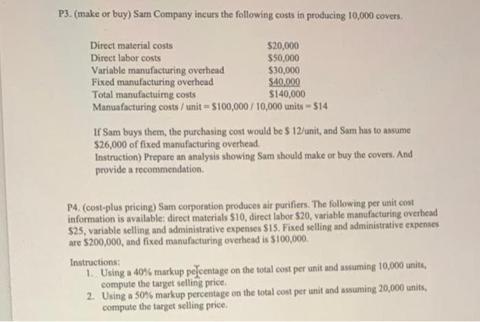P3. (make or buy) Sam Company incurs the following costs in producing 10,000 covers.
Direct material costs
$20,000
Direct labor costs
$50,000
$30,000
Variable manufacturing overhead
Fixed manufacturing overhead
Total manufactuing costs
$40,000
$140,000
Manuafacturing costs/unit-$100,000/10,000 units $14
M
If Sam buys them, the purchasing cost would be $ 12/unit, and Sam has to assume
$26,000 of fixed manufacturing overhead.
Instruction) Prepare an analysis showing Sam should make or buy the covers. And
provide a recommendation.
P4. (cost-plus pricing) Sam corporation produces air purifiers. The following per unit cost
information is available: direct materials $10, direct labor $20, variable manufacturing overhead
$25, variable selling and administrative expenses $15. Fixed selling and administrative expenses
are $200,000, and fixed manufacturing overhead is $100,000.
Instructions:
1. Using a 40% markup pefcentage on the total cost per unit and assuming 10,000 units,
compute the target selling price.
2. Using a 50% markup percentage on the total cost per unit and assuming 20,000 units,
compute the target selling price.