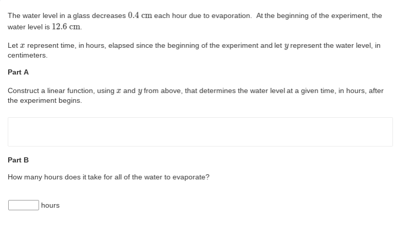 The water level in a glass decreases 0.4 cm each hour due to evaporation. At the beginning of the experiment, the
water level is 12.6 cm.
Let a represent time, in hours, elapsed since the beginning of the experiment and let y represent the water level, in
centimeters.
Part A
Construct a linear function, using z and y from above, that determines the water level at a given time, in hours, after
the experiment begins.
Part B
How many hours does it take for all of the water to evaporate?
hours
