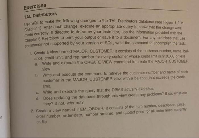 Chapter 1). After each change, execute an appropriate query to show that the change was
Exercises
TAL Distributors
. SOL to make the following changes to the TAL Distributors database (see Figure 1-2 in
Ca correctly. If directed to do so by your instructor, use the information provided with the
Chanter 3 Exercises to print your output or save it to a document. For any exercises that use
commands not supported by your version of SQL, write the command to accomplish the task.
1. Create a view named MAJOR_CUSTOMER. It consists of the customer number, name, bal-
ance, credit limit, and rep number for every customer whose credit limit is $10,000 or less.
a. Write and execute the CREATE VIEW command to create the MAJOR_CUSTOMER
view.
b. Write and execute the command to retrieve the customer number and name of each
customer in the MAJOR_CUSTOMER view with a balance that exceeds the credit
limit.
c. Write and execute the query that the DBMS actually executes.
d. Does updating the database through this view create any problems? If so, what are
they? If not, why not?
2. Create a view named ITEM_ORDER. It consists of the item number, description, price,
order number, order date, number ordered, and quoted price for all order lines currently
on file.
