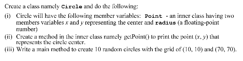 Create a class namely circle and do the following:
(i) Circle will have the following member variables: Point - an inner class having two
members variables x and y representing the center and radius (a floating-point
number)
(ii) Crcate a method in the inner class namely getPoint() to print the point (x, y) that
represents the circle center.
(iii) Write a main method to create 10 random circles with the grid of (10, 10) and (70, 70).
