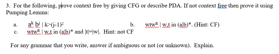 3. For the following, prove context free by giving CFG or describe PDA. If not context free then prove it using
Pumping Lemma:
ak bi |k>(j-1)?
wtwR | w.t in (alb)* and |t|=|w|. Hint: not CF
b.
wtwR w.t in (alb)*. (Hint: CF)
а.
с.
For any grammar that you write, answer if ambiguous or not (or unknown). Explain.

