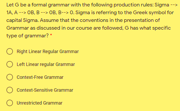 Let G be a formal grammar with the following production rules: Sigma -->
1A, A --> OB, B --> OB, B--> O. Sigma is referring to the Greek symbol for
capital Sigma. Assume that the conventions in the presentation of
Grammar as discussed in our course are followed, G has what specific
type of grammar? *
Right Linear Regular Grammar
O Left Linear regular Grammar
Context-Free Grammar
Context-Sensitive Grammar
Unrestricted Grammar
