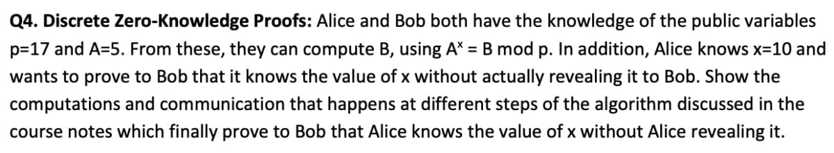 Q4. Discrete Zero-Knowledge Proofs: Alice and Bob both have the knowledge of the public variables
p=17 and A=5. From these, they can compute B, using A*
= B mod p. In addition, Alice knows x=10 and
wants to prove to Bob that it knows the value of x without actually revealing it to Bob. Show the
computations and communication that happens at different steps of the algorithm discussed in the
course notes which finally prove to Bob that Alice knows the value of x without Alice revealing it.
