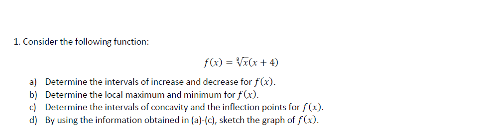 1. Consider the following function:
f(x) = Vx(x + 4)
a) Determine the intervals of increase and decrease for f(x).
b) Determine the local maximum and minimum for f (x).
c) Determine the intervals of concavity and the inflection points for f (x)
d) By using the information obtained in (a)-(c), sketch the graph of f(x).
