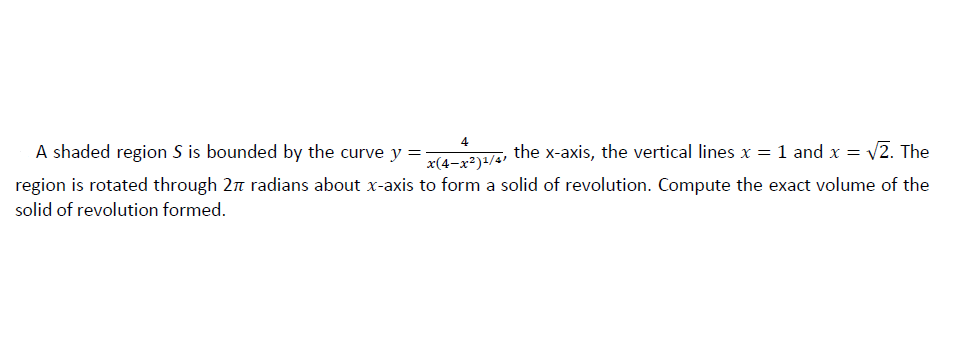 A shaded region S is bounded by the curve y =
the x-axis, the vertical lines x = 1 and x = v2. The
x(4-x²)+/4'
region is rotated through 2n radians about x-axis to form a solid of revolution. Compute the exact volume of the
solid of revolution formed.
