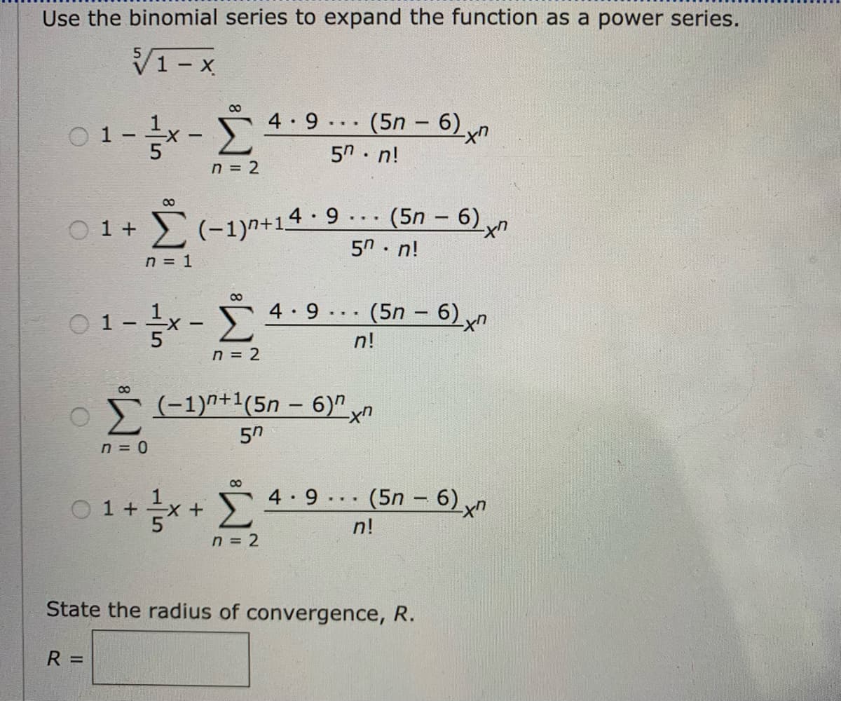 Use the binomial series to expand the function as a power series.
V1- x
4.9 .. (5n – 6) yn
!ח 5
O 1
n = 2
2(-1)n+14 · 9
5n. n!
(5n - 6),
...
O 1 +
n = 1
4 9 (5n – 6) yn
O 1
n!
n = 2
Σ
* (-1)^+1(5n – 6)" yn
50
n = 0
00
4 9 (5n - 6) xn
...
O 1 +
+X-
n!
n = 2
State the radius of convergence, R.
R =
