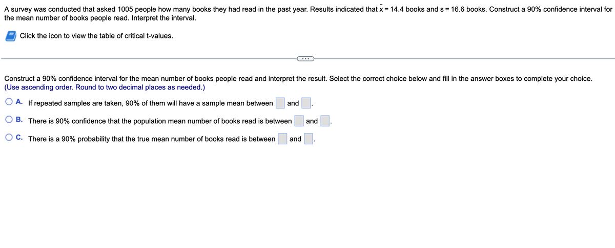 A survey was conducted that asked 1005 people how many books they had read in the past year. Results indicated that x = 14.4 books and s = 16.6 books. Construct a 90% confidence interval for
the mean number of books people read. Interpret the interval.
Click the icon to view the table of critical t-values.
Construct a 90% confidence interval for the mean number of books people read and interpret the result. Select the correct choice below and fill in the answer boxes to complete your choice.
(Use ascending order. Round to two decimal places as needed.)
A. If repeated samples are taken, 90% of them will have a sample mean between and
B. There is 90% confidence that the population mean number of books read is between
C. There is a 90% probability that the true mean number of books read is between and
and