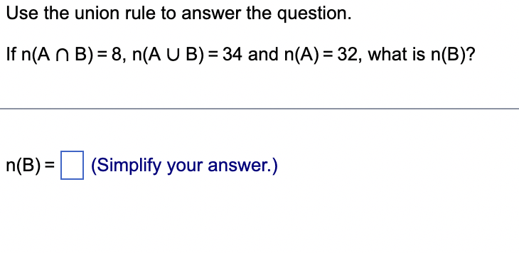 Use the union rule to answer the question.
If n(A n B) = 8, n(A U B) = 34 and n(A) = 32, what is n(B)?
n(B) =
(Simplify your answer.)