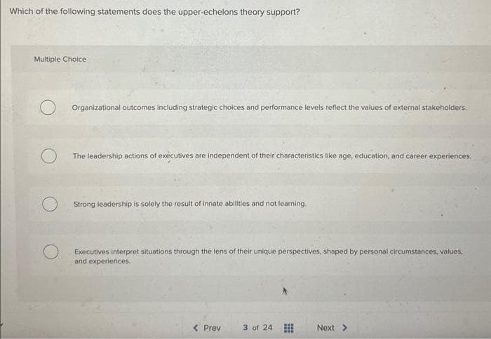 Which of the following statements does the upper-echelons theory support?
Multiple Choice
Organizational outcomes including strategic choices and performance levels reflect the values of external stakeholders.
The leadership actions of executives are independent of their characteristics like age, education, and career experiences.
Strong leadership is solely the result of innate abilities and not learning.
Executives interpret situations through the lens of their unique perspectives, shaped by personal circumstances, values,
and experiences.
< Prev
3 of 24
Next >