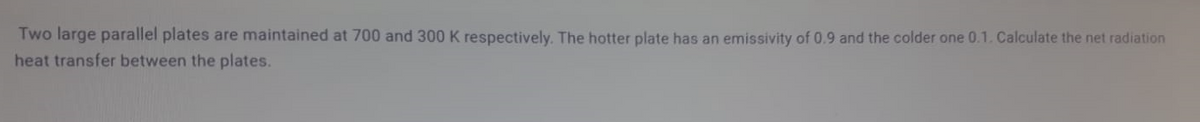 Two large parallel plates are maintained at 700 and 300 K respectively. The hotter plate has an emissivity of 0.9 and the colder one 0.1. Calculate the net radiation
heat transfer between the plates.
