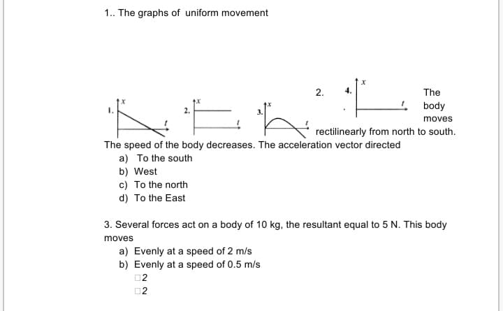1. The graphs of uniform movement
2.
4.
The
body
moves
rectilinearly from north to south.
The speed of the body decreases. The acceleration vector directed
a) To the south
b) West
c) To the north
d) To the East
3. Several forces act on a body of 10 kg, the resultant equal to 5 N. This body
moves
a) Evenly at a speed of 2 m/s
b) Evenly at a speed of 0.5 m/s
02
02

