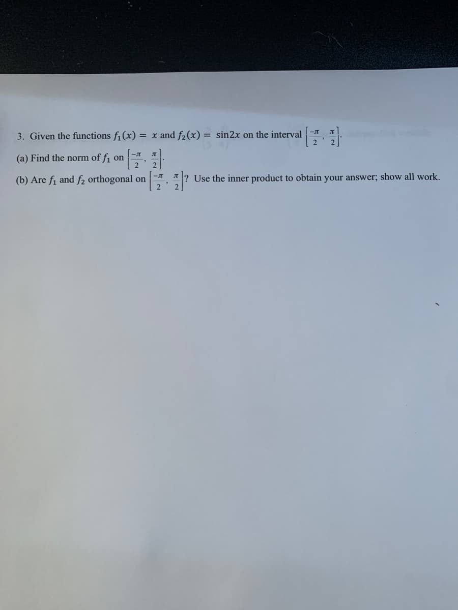 3. Given the functions f¡ (x) = x and f2(x) = sin2x on the interval
(a) Find the norm of f1 on
2
(b) Are fi and f2 orthogonal on
2
Use the inner product to obtain your answer; show all work.
