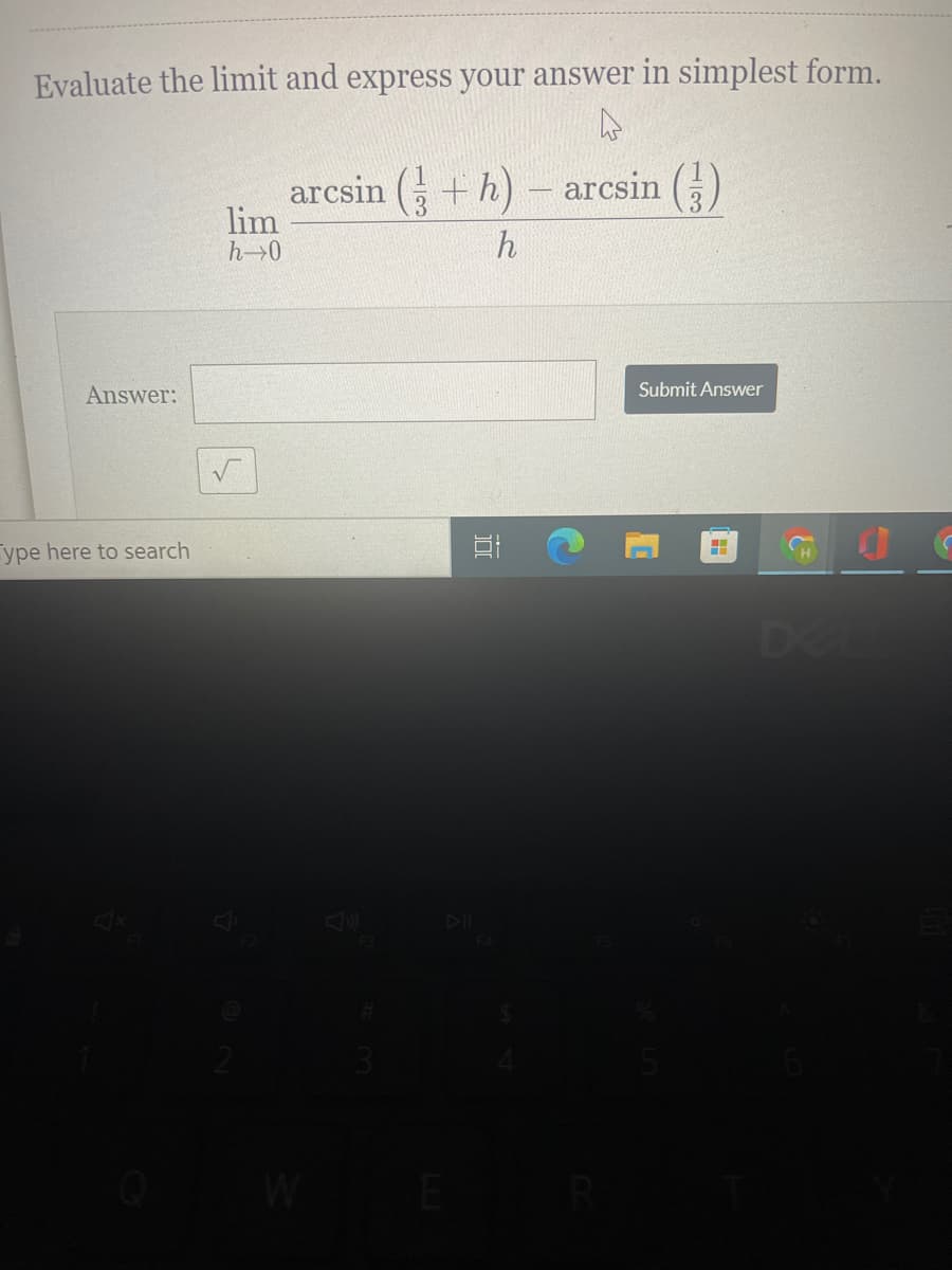 Evaluate the limit and express your answer in simplest form.
arcsin ( + h)
arcsin ()
lim
h→0
h
Answer:
Submit Answer
ype here to search
De
