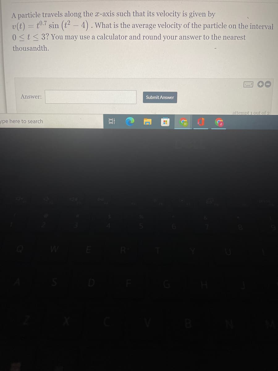 A particle travels along the x-axis such that its velocity is given by
v(t) = t0.7 sin (t? – 4) . What is the average velocity of the particle on the interval
0<t< 3? You may use a calculator and round your answer to the nearest
thousandth.
Answer:
Submit Answer
attempt 1 out of 2
ype here to search
E
R
D
G
