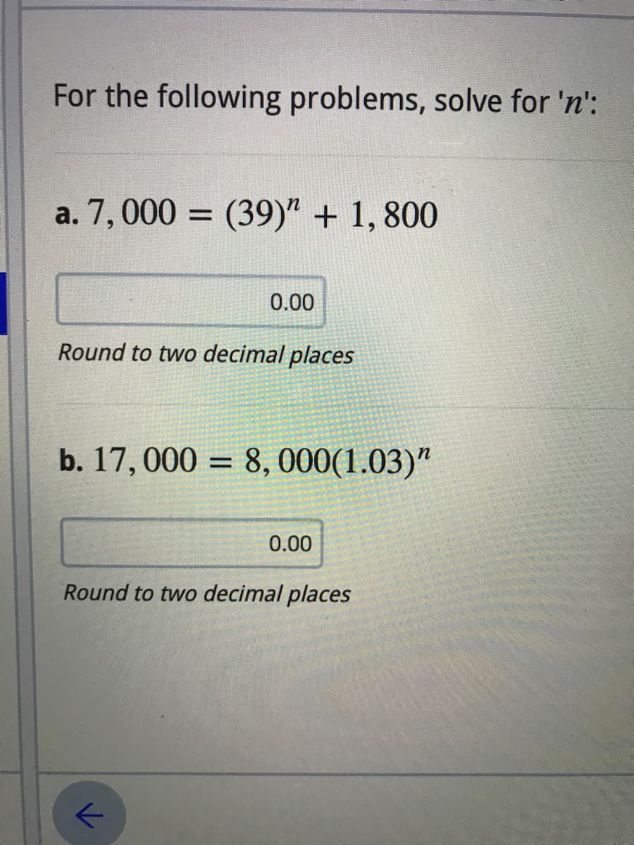 For the following problems, solve for 'n':
a. 7,000 = (39)" + 1, 800
%3D
0.00
Round to two decimal places
b. 17,000 = 8,000(1.03)"
0.00
