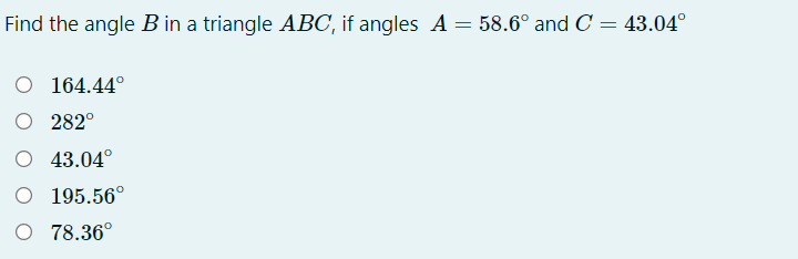 Find the angle B in a triangle ABC, if angles A = 58.6° and C = 43.04°
O 164.44°
O 282°
O 43.04°
O 195.56°
O 78.36°
