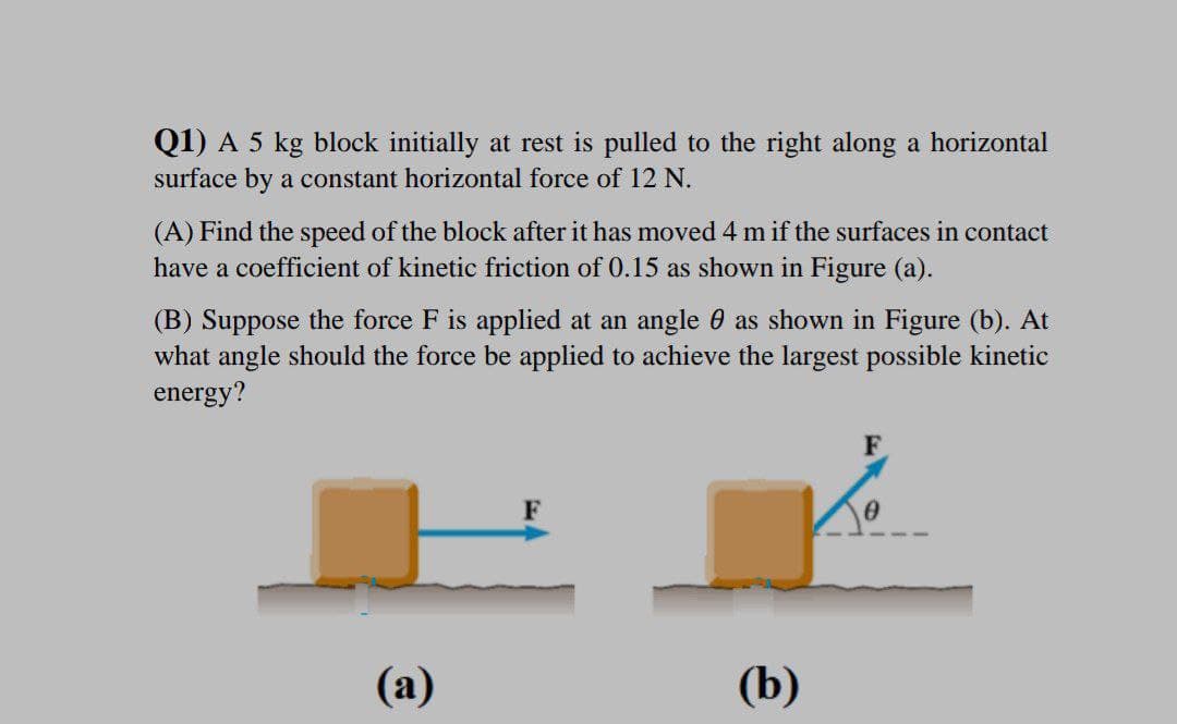 Q1) A 5 kg block initially at rest is pulled to the right along a horizontal
surface by a constant horizontal force of 12 N.
(A) Find the speed of the block after it has moved 4 m if the surfaces in contact
have a coefficient of kinetic friction of 0.15 as shown in Figure (a).
(B) Suppose the force F is applied at an angle 0 as shown in Figure (b). At
what angle should the force be applied to achieve the largest possible kinetic
energy?
F
(а)
(b)
