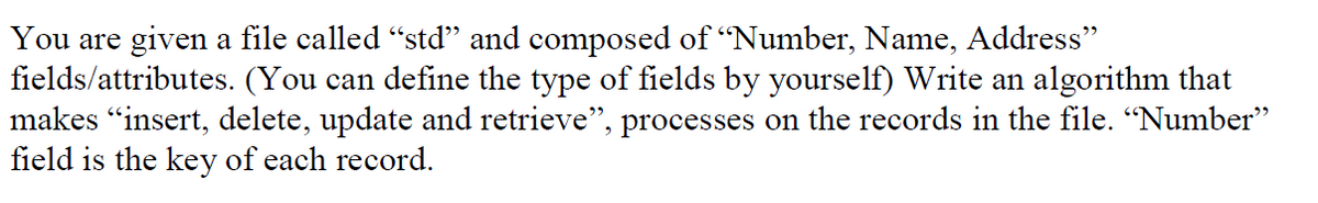 You are given a file called "std" and composed of "Number, Name, Address"
fields/attributes. (You can define the type of fields by yourself) Write an algorithm that
makes "insert, delete, update and retrieve", processes on the records in the file. “Number"
field is the key of each record.
