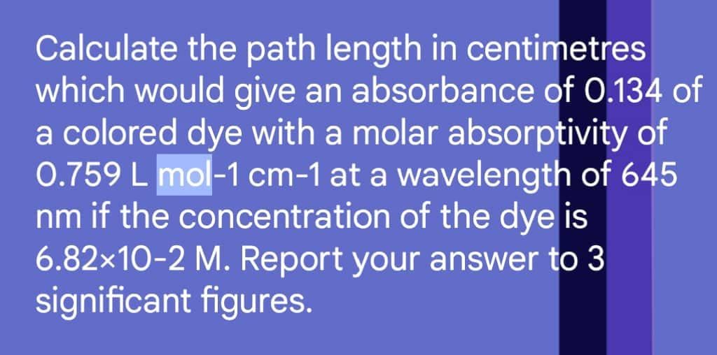 Calculate the path length in centimetres
which would give an absorbance of 0.134 of
a colored dye with a molar absorptivity of
0.759 L mol-1 cm-1 at a wavelength of 645
nm if the concentration of the dye is
6.82x10-2 M. Report your answer to 3
significant figures.
