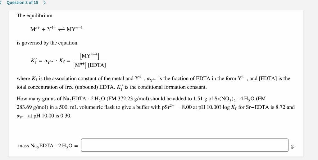 K Question 3 of 15 >
The equilibrium
M"+ + Y4- = MY"-4
is governed by the equation
[MY"]
[M**] [EDTA]
K{
= ayl- · K =
where Kf is the association constant of the metal and Y, ayt- is the fraction of EDTA in the form Y-, and [EDTA] is the
total concentration of free (unbound) EDTA. K; is the conditional formation constant.
How many grams of Na, EDTA 2H,O (FM 372.23 g/mol) should be added to 1.51 g of Sr(NO,), 4 H,O (FM
283.69 g/mol) in a 500. mL volumetric flask to give a buffer with pSr+ = 8.00 at pH 10.00? log Kf for Sr-EDTA is 8.72 and
ayt at pH 10.00 is 0.30.
mass Na, EDTA · 2 H,0 =
g
