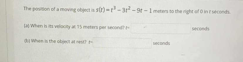 The position of a moving object is 5(t) =t³ - 3t-9t - 1 meters to the right of 0 in t séconds.
(a) When is its velocity at 15 meters per second? t=
seconds
(b) When is the object at rest? t=
seconds
