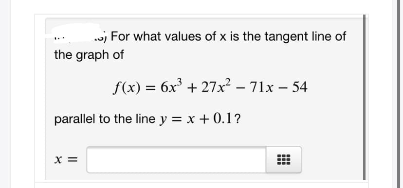 w) For what values of x is the tangent line of
the graph of
f(x) = 6x³ + 27x² – 71x – 54
parallel to the line y = x + 0.1?
X =
