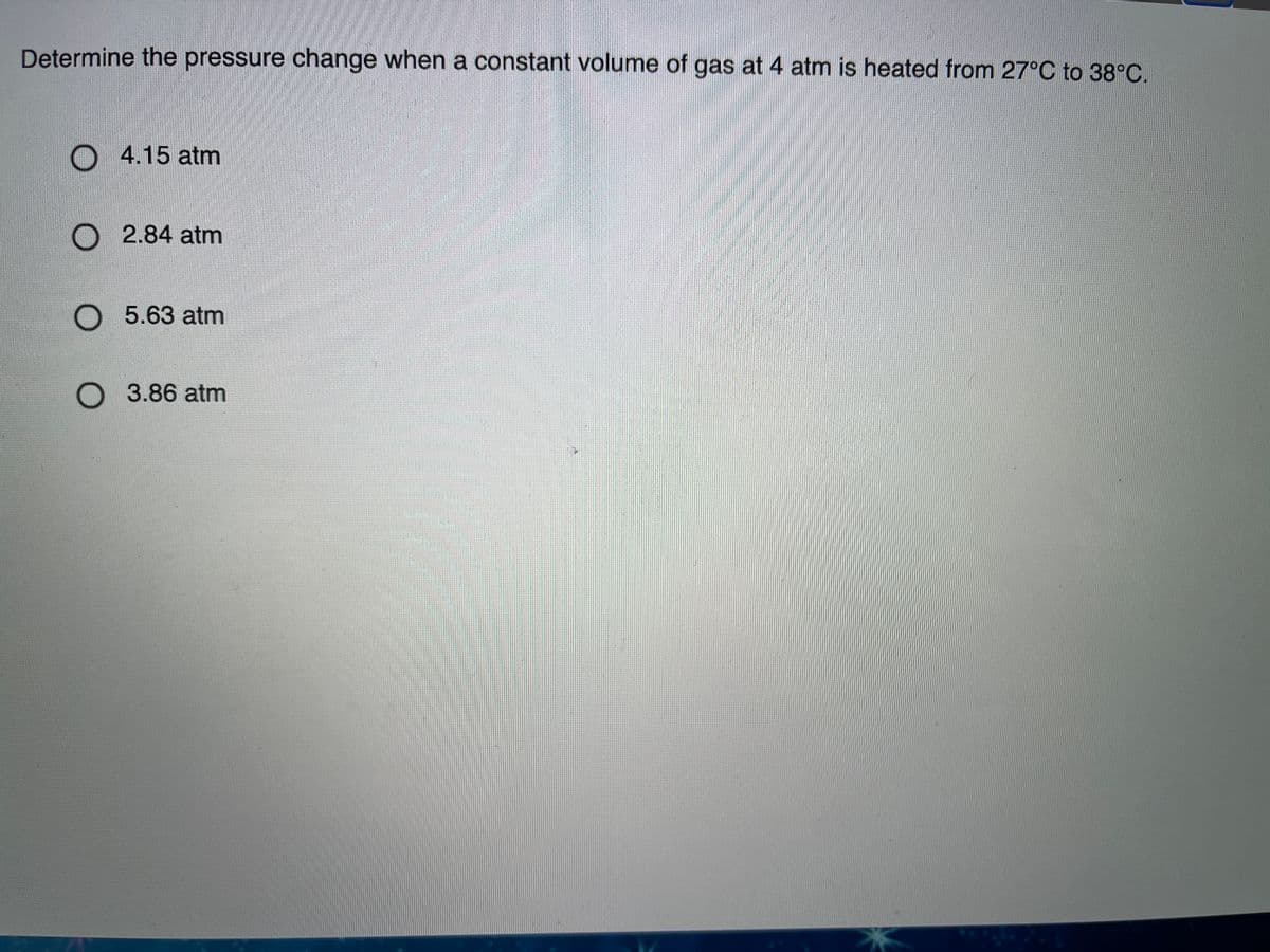 Determine the pressure change when a constant volume of gas at 4 atm is heated from 27°C to 38°C.
O 4.15 atm
O 2.84 atm
O 5.63 atm
О 3.86 atm
