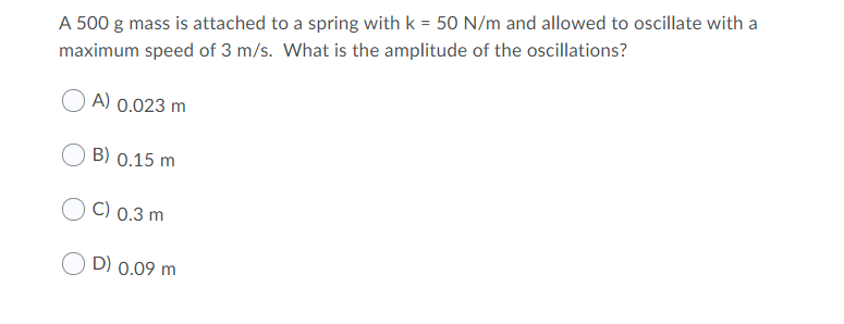 A 500 g mass is attached to a spring with k = 50 N/m and allowed to oscillate with a
maximum speed of 3 m/s. What is the amplitude of the oscillations?
A) 0.023 m
B) 0.15 m
C) 0.3 m
D) 0.09 m
