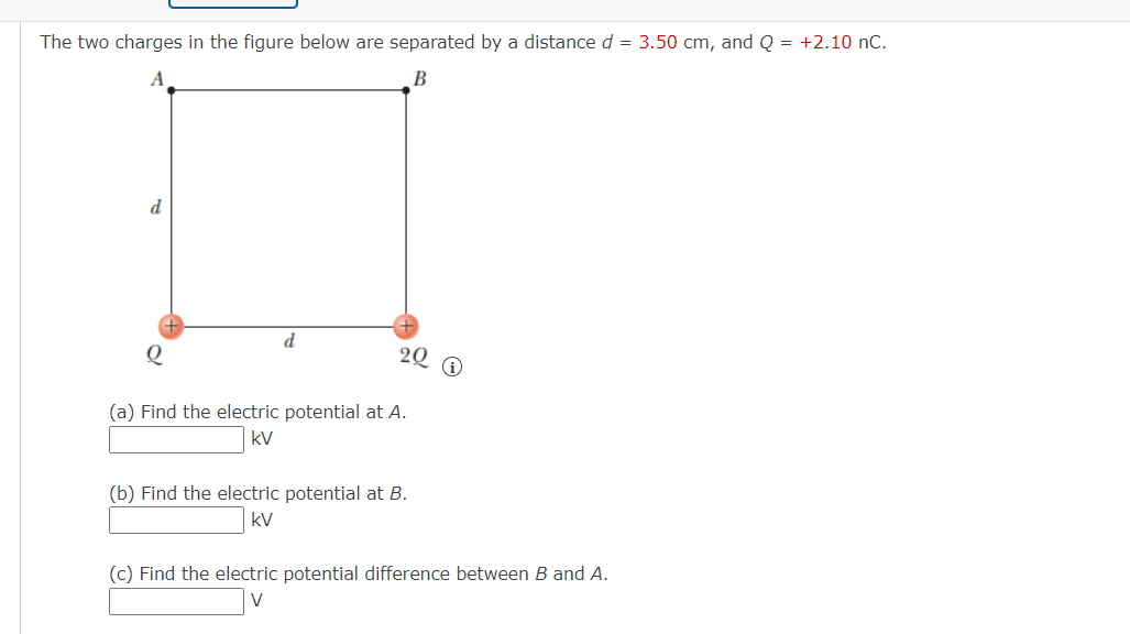 The two charges in the figure below are separated by a distance d = 3.50 cm, and Q = +2.10 nC.
A
B
d
22 0
Q
(a) Find the electric potential at A.
kV
(b) Find the electric potential at B.
kV
(c) Find the electric potential difference between B and A.
V