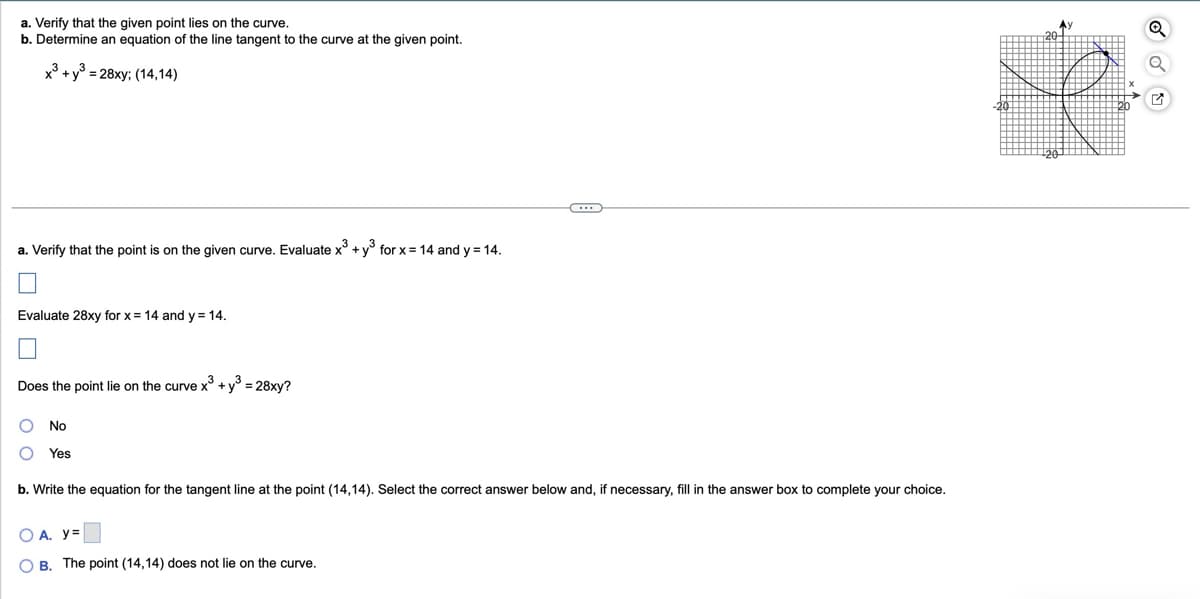 a. Verify that the given point lies on the curve.
b. Determine an equation of the line tangent to the curve at the given point.
x3+ y³ = 28xy; (14,14)
20-
a. Verify that the point is on the given curve. Evaluate x³ + y³ for x = 14 and y = 14.
Evaluate 28xy for x = 14 and y = 14.
Does the point lie on the curve x3 + y³ = 28xy?
No
Yes
b. Write the equation for the tangent line at the point (14,14). Select the correct answer below and, if necessary, fill in the answer box to complete your choice.
OA. y=
OB. The point (14,14) does not lie on the curve.
✓