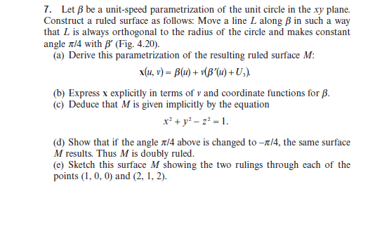 Let B be a unit-speed parametrization of the unit circle in the xy plane.
onstruct a ruled surface as follows: Move a line L along ß in such a way
at L is always orthogonal to the radius of the circle and makes constant
gle r14 with B' (Fig. 4.20).
(a) Derive this parametrization of the resulting ruled surface M:
x(u, v) = B(u) + v(B'lu) + U,).
(b) Express x explicitly in terms of v and coordinate functions for B.
(c) Deduce that M is given implicitly by the equation
x² + y? – z? = 1.
(d) Show that if the angle t/4 above is changed to -t/4, the same surface
M results. Thus M is doubly ruled.
(e) Sketch this surface M showing the two rulings through each of the
points (1, 0, 0) and (2, 1, 2).
