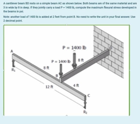 A cantilever beam BD rests on a simple beam AC as shown below. Both beams are of the same material and are
3 in wide by 8 in deep. If they jointly carry a load P=1400 lb, compute the maximum flexural stress developed in
the beams in psi.
Note: another load of 1400 lb is added at 2 feet from point B. No need to write the unit in your final answer. Use
2 decimal point.
P = 1400 lb
P=1400 lb 8 ft
R₁
4 ft
8ft
12 ft
C
R₂