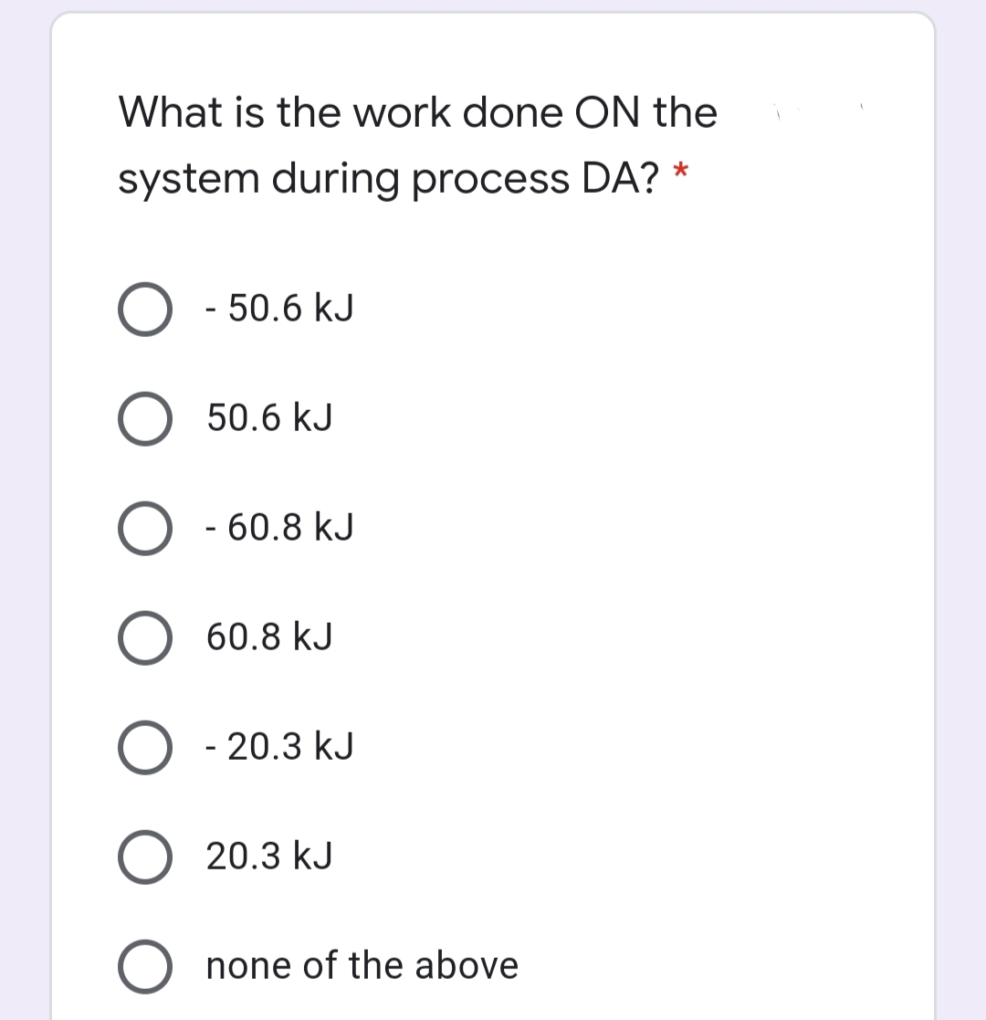 What is the work done ON the
system during process DA? *
O - 50.6 kJ
50.6 kJ
O - 60.8 kJ
O 60.8 kJ
O - 20.3 kJ
O 20.3 kJ
O none of the above
