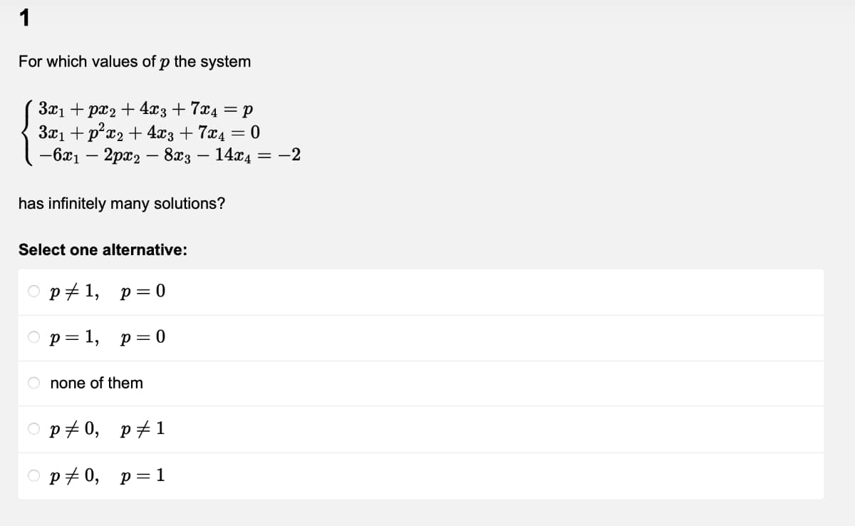 1
For which values of p the system
3x1 + px2 + 4x3+ 7x4 = p
3x1 + p*x2 + 4x3 + 7x4 = 0
— 621 — 2рӕр — 823 — 14аг4 — —-2
has infinitely many solutions?
Select one alternative:
ор+1, р% 0
ор3 1, р%3D 0
O none of them
O p+0, p#1
O p70, p=1
