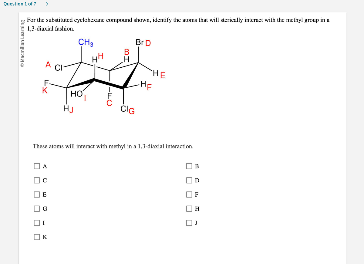 Question 1 of 7 >
O Macmillan Learning
For the substituted cyclohexane compound shown, identify the atoms that will sterically interact with the methyl group in a
1,3-diaxial fashion.
CH3
HH
A
H
CI
HO
1
HJ
FY
K
A
E
G
IFC
K
BH
Br D
CIG
These atoms will interact with methyl in a 1,3-diaxial interaction.
HE
-HF
I
B
F
H
J