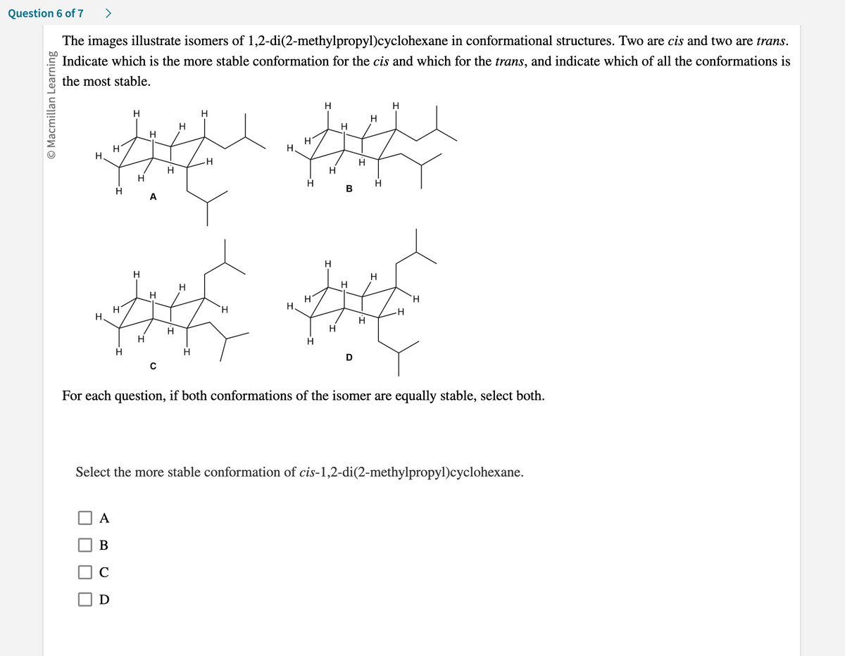 Question 6 of 7
The images illustrate isomers of 1,2-di(2-methylpropyl)cyclohexane in conformational structures. Two are cis and two are trans.
Indicate which is the more stable conformation for the cis and which for the trans, and indicate which of all the conformations is
the most stable.
O Macmillan Learning
H
H
H
H
H
#
-H
H
H
H
A
H
H
A
B
D
H
Н
H
H
H
H
B
H
THE THE
D
H
H
For each question, if both conformations of the isomer are equally stable, select both.
Select the more stable conformation of cis-1,2-di(2-methylpropyl)cyclohexan