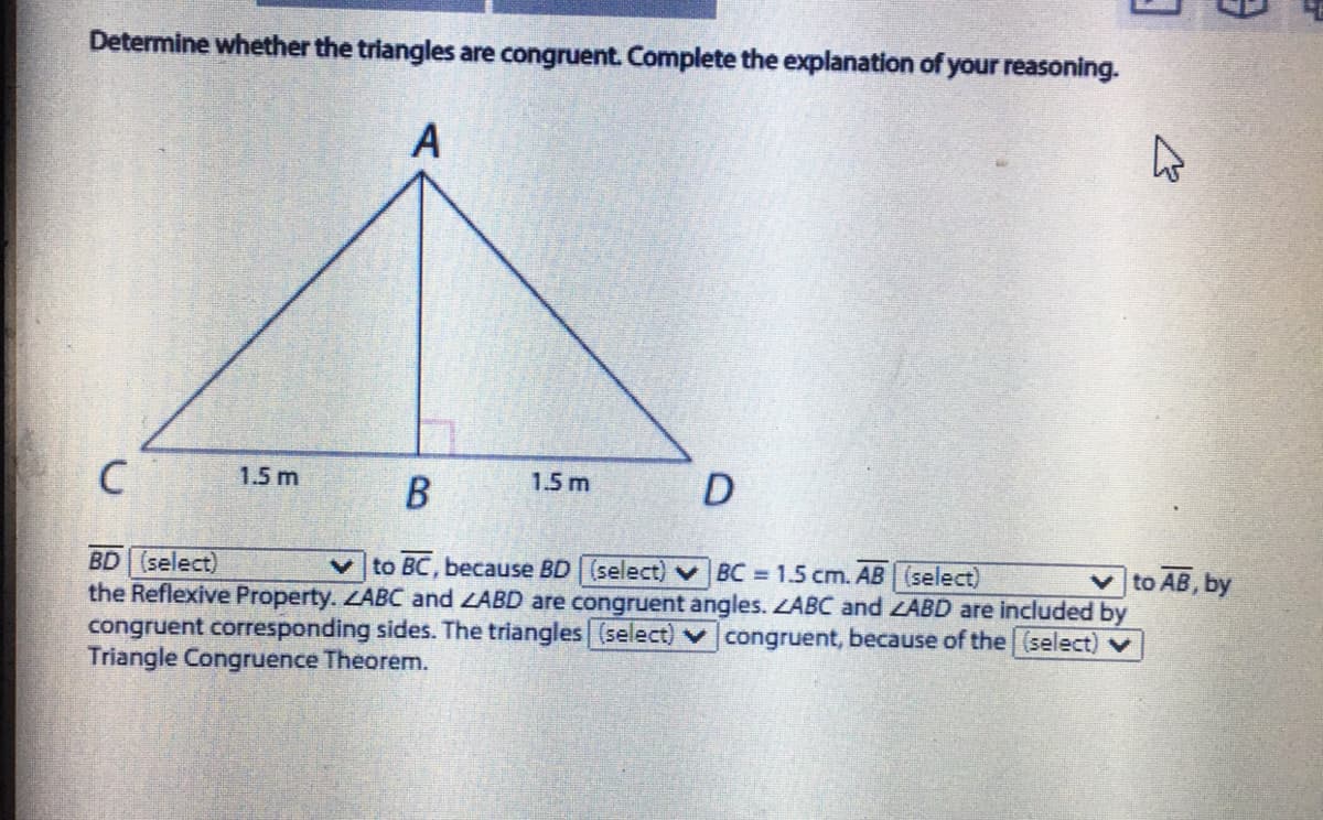 Determine whether the triangles are congruent. Complete the explanation of your reasoning.
A
1.5 m
1.5 m
D
to AB, by
BD (select)
the Reflexive Property. LABC and ZABD are congruent angles. ZABC and ZABD are included by
congruent corresponding sides. The triangles (select) v congruent, because of the (select)v
Triangle Congruence Theorem.
to BC, because BD (select) BC 1.5 cm. AB (select)
