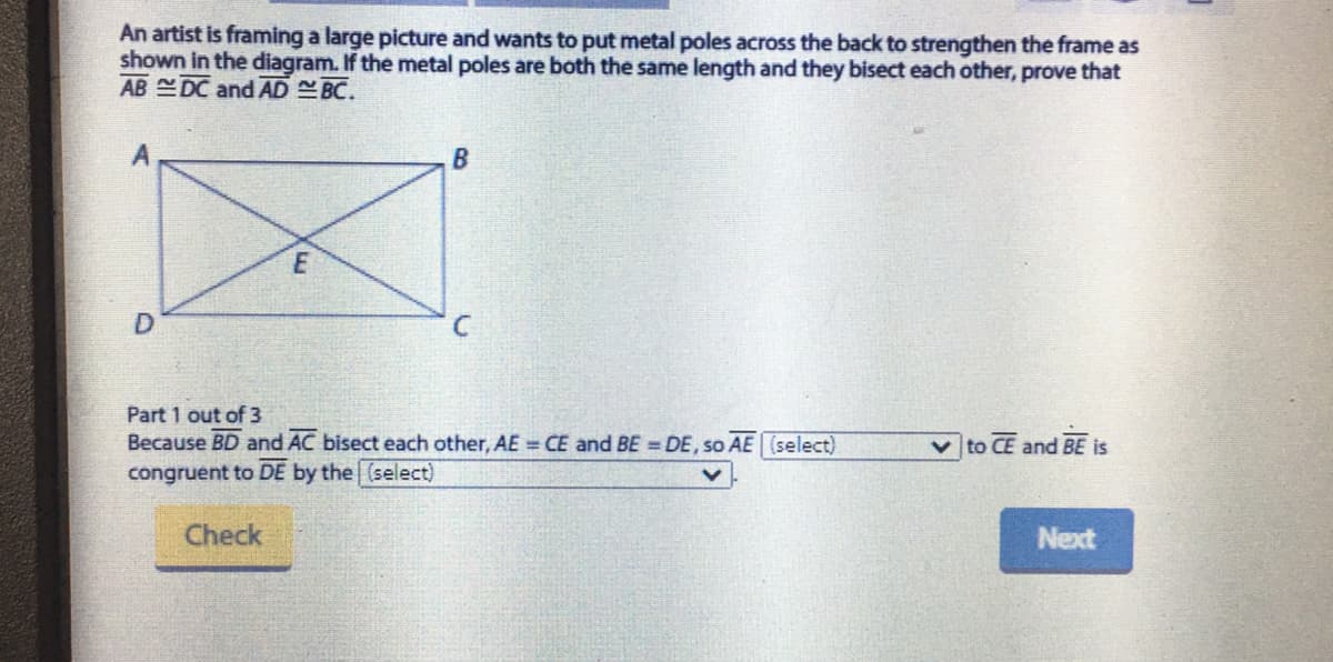 An artist is framing a large picture and wants to put metal poles across the back to strengthen the frame as
shown in the diagram. If the metal poles are both the same length and they bisect each other, prove that
AB DC and AD BC.
Part 1 out of 3
Because BD and AC bisect each other, AE CE and BE = DE, so AE (select)
|to CE and BE is
congruent to DE by the (select)
Check
Next
