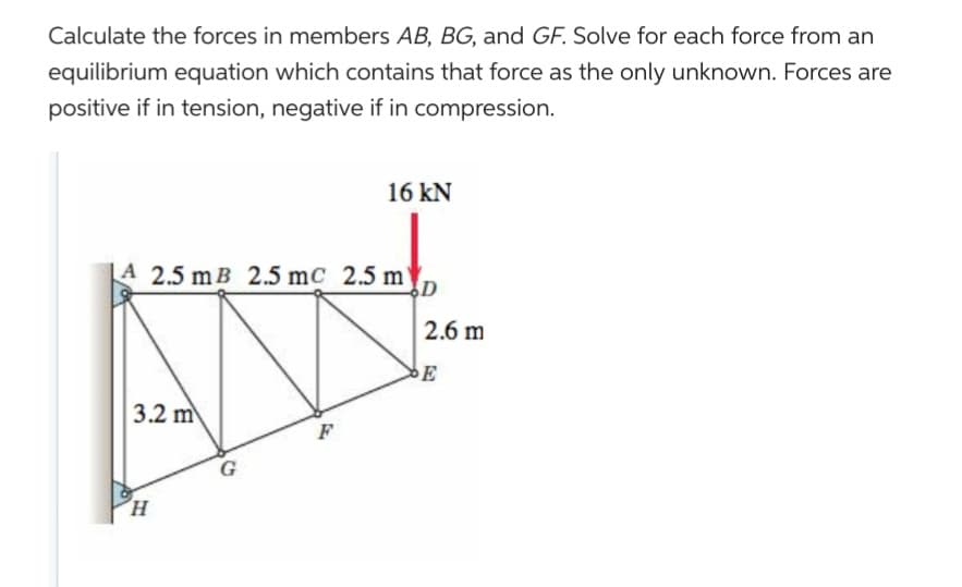Calculate the forces in members AB, BG, and GF. Solve for each force from an
equilibrium equation which contains that force as the only unknown. Forces are
positive if in tension, negative if in compression.
A 2.5 mB 2.5 mc 2.5 m
3.2 m
H
16 kN
G
2.6 m
E