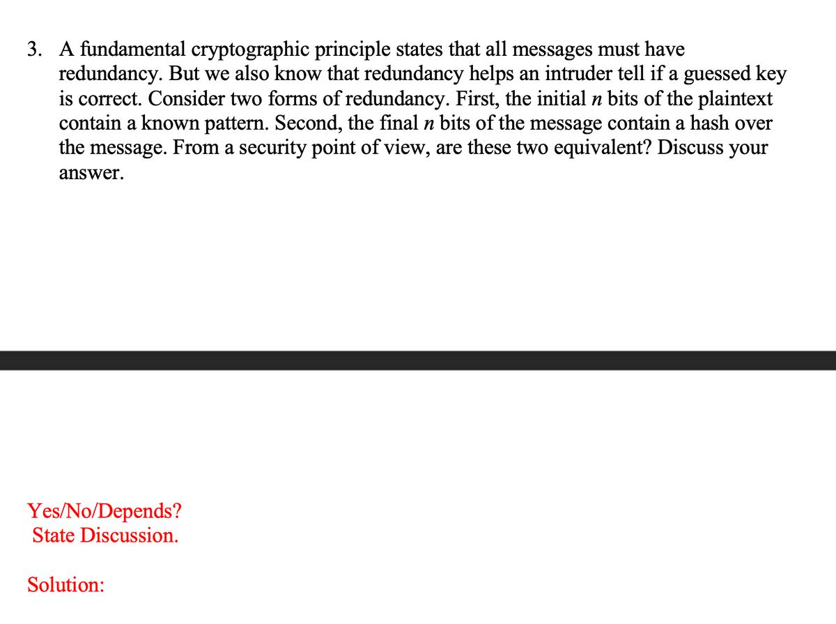3. A fundamental cryptographic principle states that all messages must have
redundancy. But we also know that redundancy helps an intruder tell if a guessed key
is correct. Consider two forms of redundancy. First, the initial n bits of the plaintext
contain a known pattern. Second, the final n bits of the message contain a hash over
the message. From a security point of view, are these two equivalent? Discuss your
п
answer.
Yes/No/Depends?
State Discussion.
Solution:
