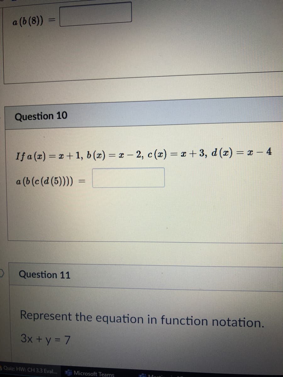 a (b (8))
Question 10
If a (2) = 1+1, b (x) = x- 2, c (x) = x + 3, d (x) = ¤ – 4
%3D
a (b (c (d (5)))) =
Question 11
Represent the equation in function notation.
3x+y = 7
Quiz: HW: CH 3,3 Eval...
Microsoft Teams
Mart:
