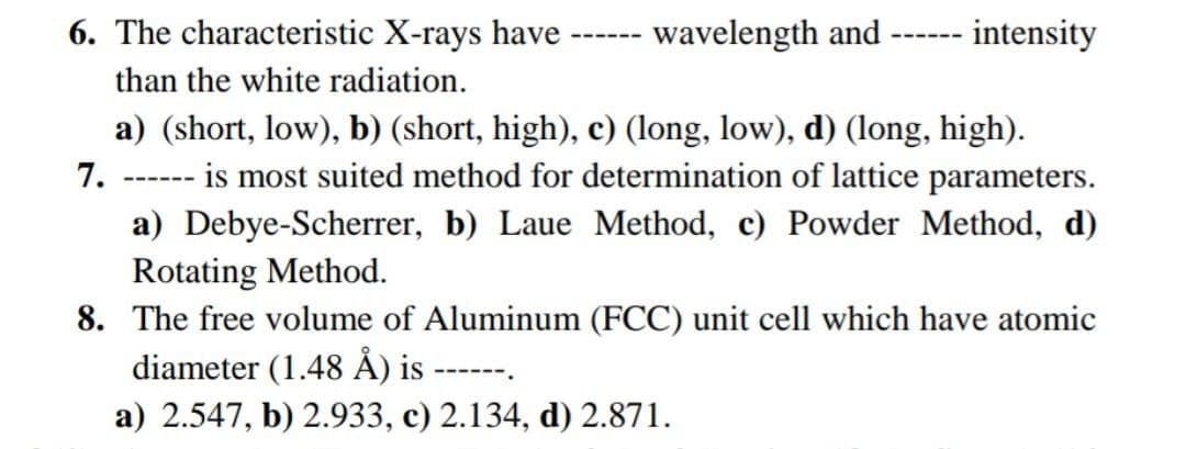 6. The characteristic X-rays have-
wavelength and
intensity
---- --
than the white radiation.
a) (short, low), b) (short, high), c) (long, low), d) (long, high).
is most suited method for determination of lattice parameters.
7.
a) Debye-Scherrer, b) Laue Method, c) Powder Method, d)
Rotating Method.
8. The free volume of Aluminum (FCC) unit cell which have atomic
diameter (1.48 ÅẢ) is ------
---- --
.
a) 2.547, b) 2.933, c) 2.134, d) 2.871.
