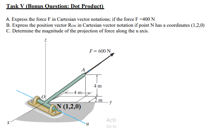 Task V (Bonus Ouestion: Dot Product)
A. Express the force F in Cartesian vector notations; if the force F =400 N
B. Express the position vector Ron in Cartesian vector notation if point N has a coordinates (1,2,0)
C. Determine the magnitude of the projection of force along the u axis.
F= 600 N
4 m
–4 m-
y
N (1,2,0)
Acti
n.
Go to
