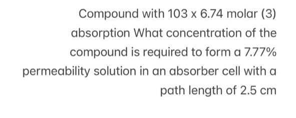 Compound with 103 x 6.74 molar (3)
absorption What concentration of the
compound is required to form a 7.77%
permeability solution in an absorber cell with a
path length of 2.5 cm
